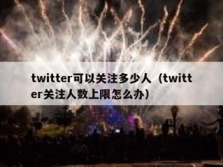 twitter可以关注多少人（twitter关注人数上限怎么办）