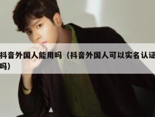 抖音外国人能用吗（抖音外国人可以实名认证吗）