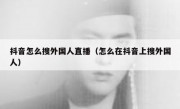 抖音怎么搜外国人直播（怎么在抖音上搜外国人）