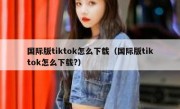 国际版tiktok怎么下载（国际版tiktok怎么下载?）