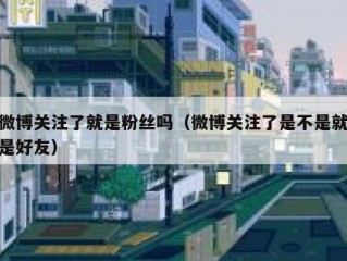 微博关注了就是粉丝吗（微博关注了是不是就是好友）