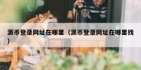 派币登录网址在哪里（派币登录网址在哪里找）