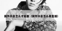 国外抖音怎么才能看（国外抖音怎么看直播）