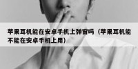 苹果耳机能在安卓手机上弹窗吗（苹果耳机能不能在安卓手机上用）