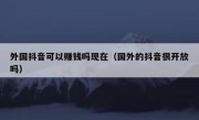 外国抖音可以赚钱吗现在（国外的抖音很开放吗）