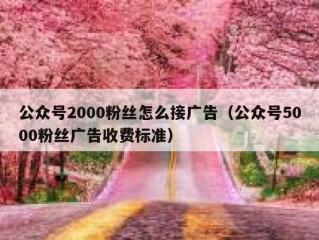 公众号2000粉丝怎么接广告（公众号5000粉丝广告收费标准）