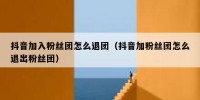 抖音加入粉丝团怎么退团（抖音加粉丝团怎么退出粉丝团）