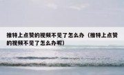 推特上点赞的视频不见了怎么办（推特上点赞的视频不见了怎么办呢）