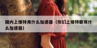 国内上推特用什么加速器（你们上推特都用什么加速器）