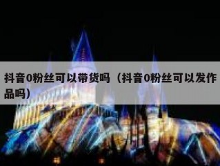 抖音0粉丝可以带货吗（抖音0粉丝可以发作品吗）