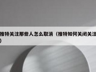 推特关注那些人怎么取消（推特如何关闭关注）