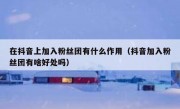 在抖音上加入粉丝团有什么作用（抖音加入粉丝团有啥好处吗）