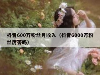 抖音600万粉丝月收入（抖音6000万粉丝厉害吗）