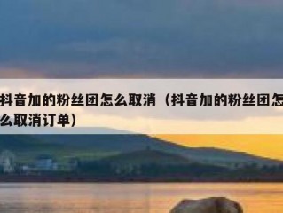 抖音加的粉丝团怎么取消（抖音加的粉丝团怎么取消订单）