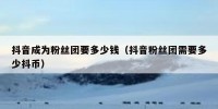 抖音成为粉丝团要多少钱（抖音粉丝团需要多少抖币）