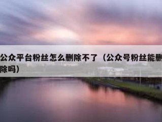 公众平台粉丝怎么删除不了（公众号粉丝能删除吗）