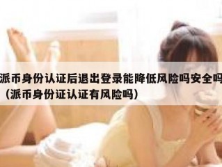 派币身份认证后退出登录能降低风险吗安全吗（派币身份证认证有风险吗）