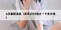 π币最新消息（派币2025估计一个多少钱）
