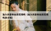 加入抖音粉丝团花钱吗（加入抖音粉丝团花钱吗多少钱）