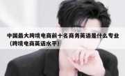 中国最大跨境电商前十名商务英语是什么专业（跨境电商英语水平）