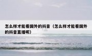 怎么样才能看国外的抖音（怎么样才能看国外的抖音直播呢）