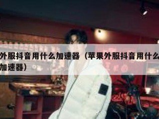 外服抖音用什么加速器（苹果外服抖音用什么加速器）