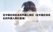 在中国比较出名的外国人网红（在中国比较出名的外国人网红是谁）