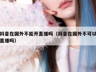 抖音在国外不能开直播吗（抖音在国外不可以直播吗）