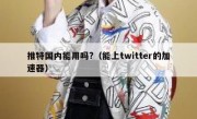 推特国内能用吗?（能上twitter的加速器）