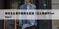 推特怎么看外国美女直播（怎么看国外twitter）