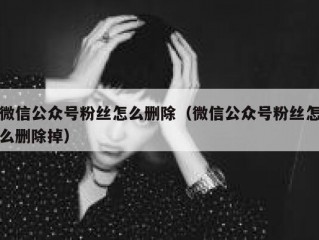 微信公众号粉丝怎么删除（微信公众号粉丝怎么删除掉）