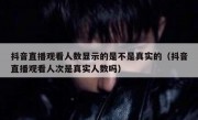 抖音直播观看人数显示的是不是真实的（抖音直播观看人次是真实人数吗）