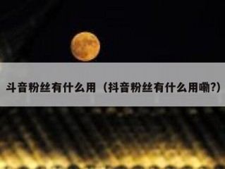 斗音粉丝有什么用（抖音粉丝有什么用嘞?）