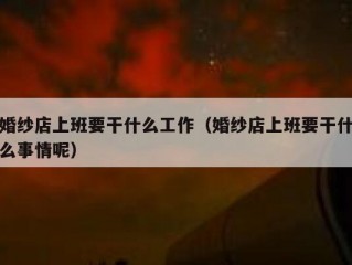 婚纱店上班要干什么工作（婚纱店上班要干什么事情呢）