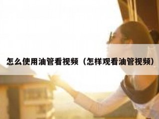 怎么使用油管看视频（怎样观看油管视频）