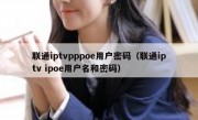 联通iptvpppoe用户密码（联通iptv ipoe用户名和密码）