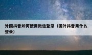 外国抖音如何使用微信登录（国外抖音用什么登录）
