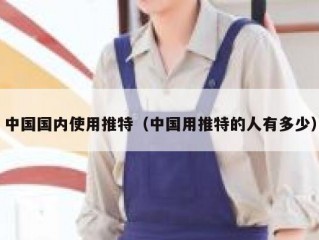 中国国内使用推特（中国用推特的人有多少）