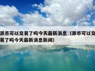 派币可以交易了吗今天最新消息（派币可以交易了吗今天最新消息新闻）