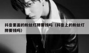 抖音里面的粉丝灯牌要钱吗（抖音上的粉丝灯牌要钱吗）