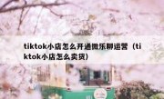 tiktok小店怎么开通微乐聊运营（tiktok小店怎么卖货）