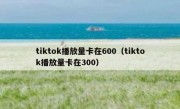 tiktok播放量卡在600（tiktok播放量卡在300）