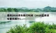 重庆2026货车限行时间（2026蓝牌货车重庆限行）