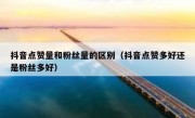 抖音点赞量和粉丝量的区别（抖音点赞多好还是粉丝多好）