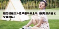 服务器在国外能举报吗安全吗（国外服务器公安查的吗）