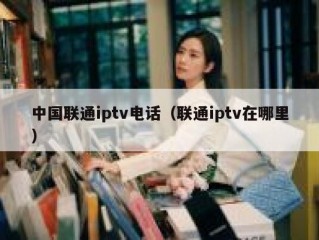中国联通iptv电话（联通iptv在哪里）