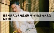 抖音外国人怎么开直播视频（抖音外籍人士怎么直播）