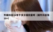 外国抖音1k等于多少播放量呢（国外抖音有18+）