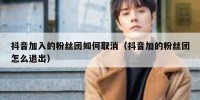 抖音加入的粉丝团如何取消（抖音加的粉丝团怎么退出）