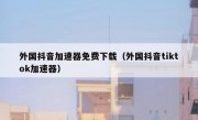 外国抖音加速器免费下载（外国抖音tiktok加速器）